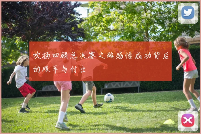 吹杨回顾总决赛之路感悟成功背后的艰辛与付出