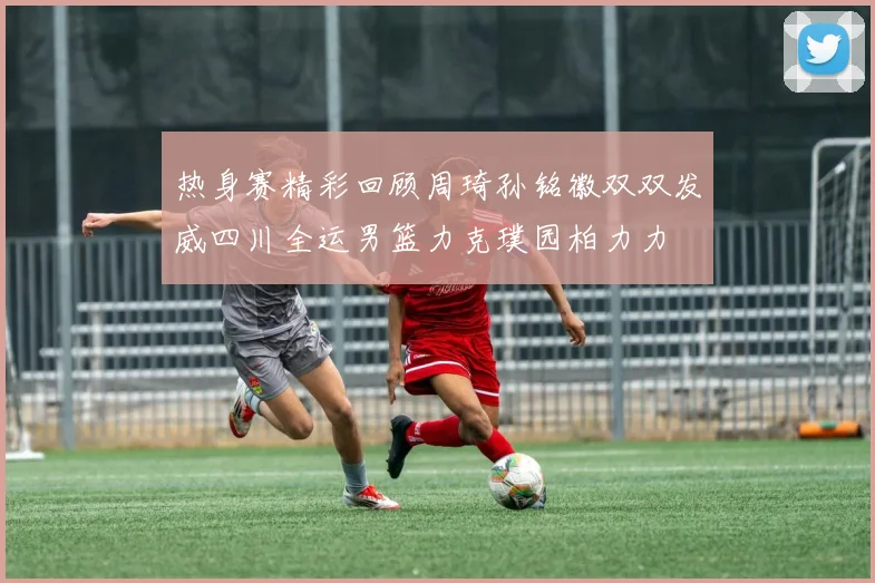热身赛精彩回顾周琦孙铭徽双双发威四川全运男篮力克璞园柏力力