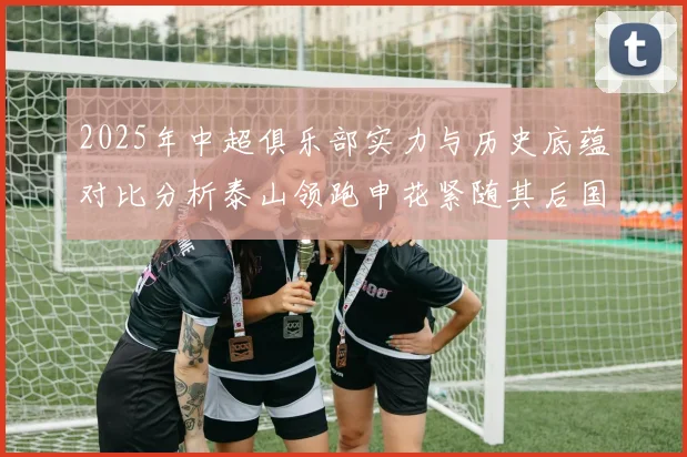 2025年中超俱乐部实力与历史底蕴对比分析泰山领跑申花紧随其后国安位居第三