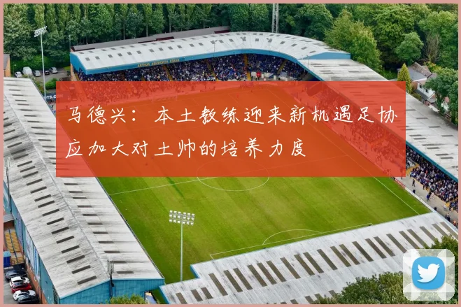马德兴：本土教练迎来新机遇足协应加大对土帅的培养力度