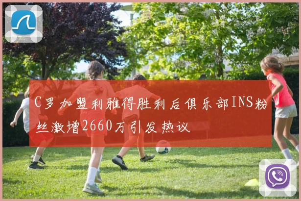 C罗加盟利雅得胜利后俱乐部INS粉丝激增2660万引发热议