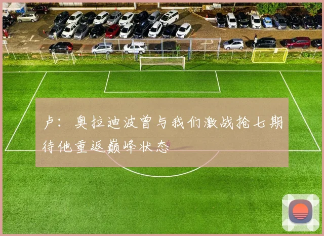 卢：奥拉迪波曾与我们激战抢七期待他重返巅峰状态