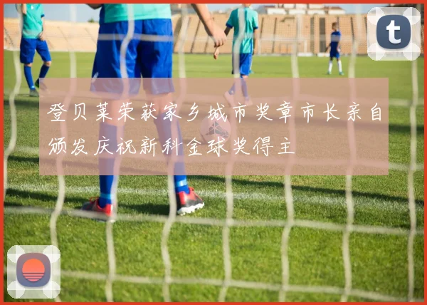 登贝莱荣获家乡城市奖章市长亲自颁发庆祝新科金球奖得主