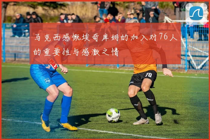 马克西感慨埃奇库姆的加入对76人的重要性与感激之情