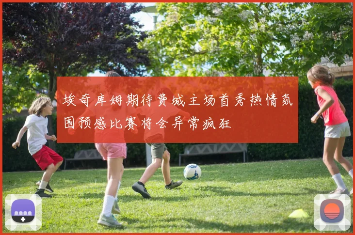 埃奇库姆期待费城主场首秀热情氛围预感比赛将会异常疯狂