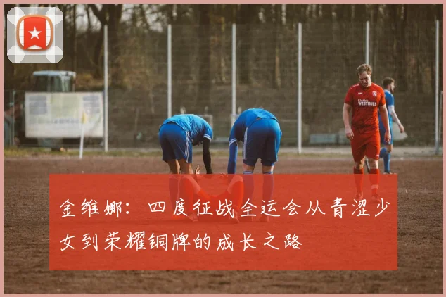 金维娜：四度征战全运会从青涩少女到荣耀铜牌的成长之路