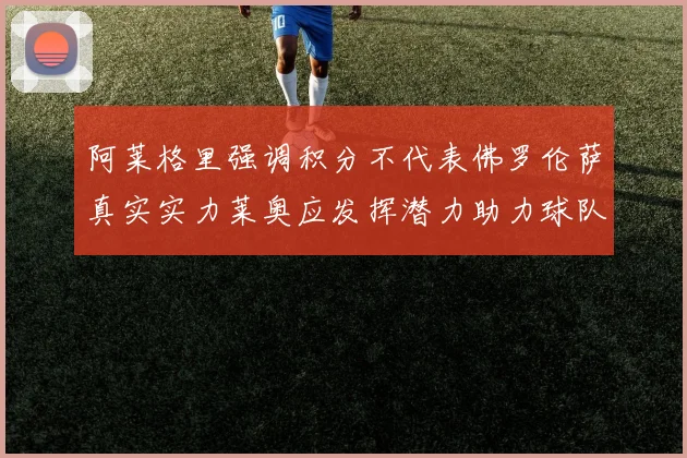 阿莱格里强调积分不代表佛罗伦萨真实实力莱奥应发挥潜力助力球队