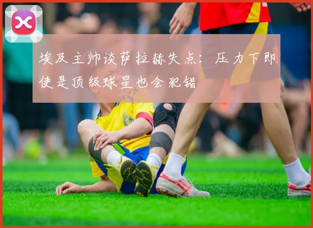 埃及主帅谈萨拉赫失点：压力下即使是顶级球星也会犯错