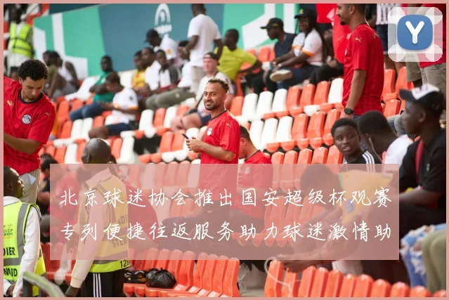 北京球迷协会推出国安超级杯观赛专列便捷往返服务助力球迷激情助阵