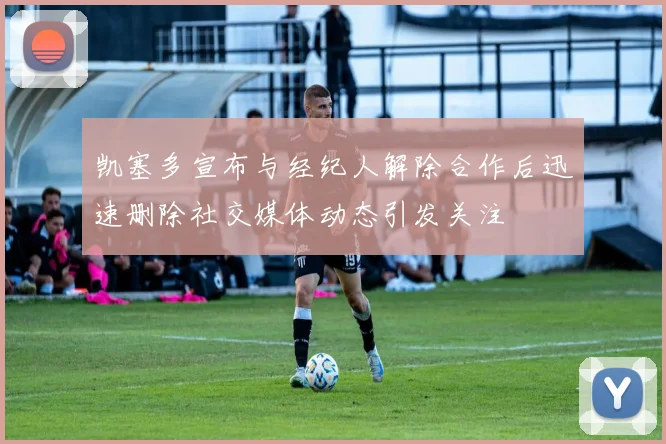 凯塞多宣布与经纪人解除合作后迅速删除社交媒体动态引发关注