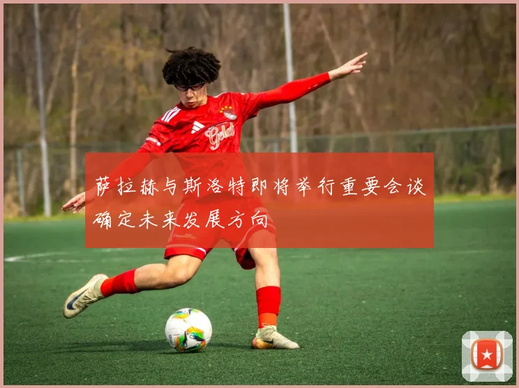 萨拉赫与斯洛特即将举行重要会谈确定未来发展方向