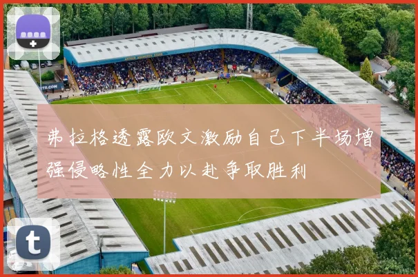 弗拉格透露欧文激励自己下半场增强侵略性全力以赴争取胜利