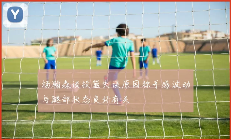 杨瀚森谈投篮失误原因称手感波动与腿部状态良好有关