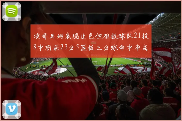 埃奇库姆表现出色但难救球队21投8中斩获23分5篮板三分球命中率高达45